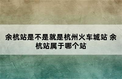 余杭站是不是就是杭州火车城站 余杭站属于哪个站